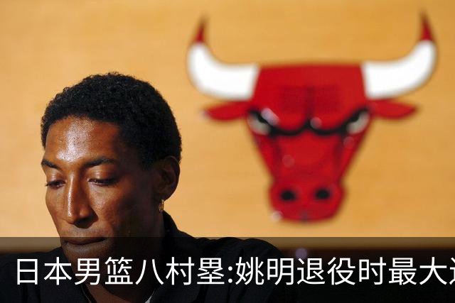 日本男篮八村塁:姚明退役时最大遗憾是后继无人 我也思考这个问题